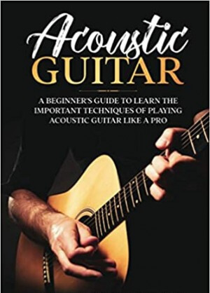 Acoustic Guitar: A Beginner's Guide to Learn The Important Techniques of Playing Acoustic Guitar Like A Pro